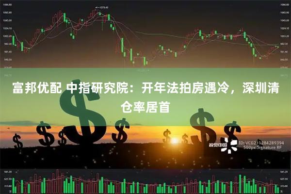 富邦优配 中指研究院：开年法拍房遇冷，深圳清仓率居首