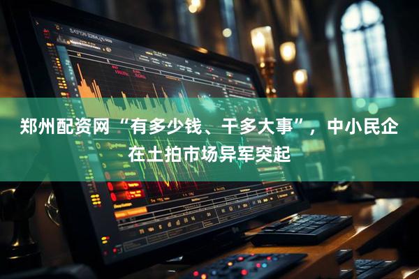 郑州配资网 “有多少钱、干多大事”，中小民企在土拍市场异军突起