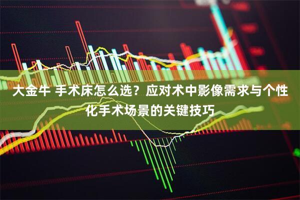 大金牛 手术床怎么选？应对术中影像需求与个性化手术场景的关键技巧