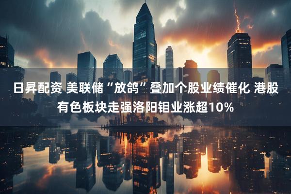 日昇配资 美联储“放鸽”叠加个股业绩催化 港股有色板块走强洛阳钼业涨超10%