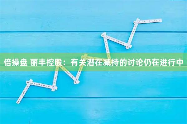 倍操盘 丽丰控股：有关潜在减持的讨论仍在进行中