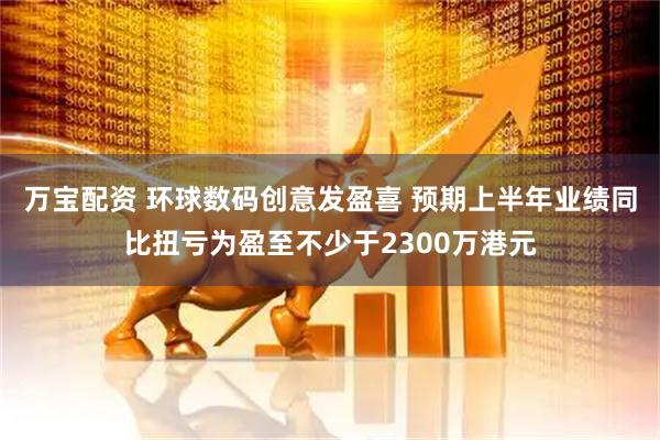 万宝配资 环球数码创意发盈喜 预期上半年业绩同比扭亏为盈至不少于2300万港元