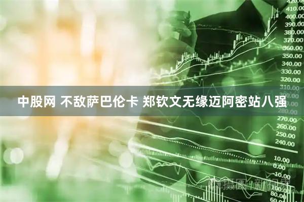 中股网 不敌萨巴伦卡 郑钦文无缘迈阿密站八强