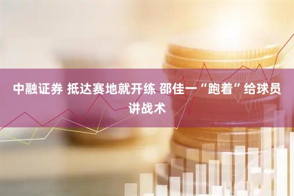 中融证券 抵达赛地就开练 邵佳一“跑着”给球员讲战术