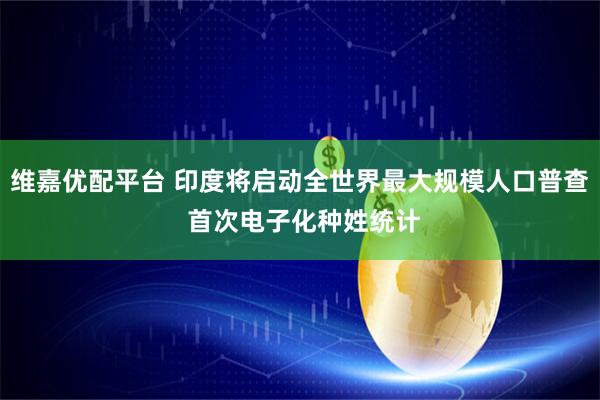 维嘉优配平台 印度将启动全世界最大规模人口普查 首次电子化种姓统计