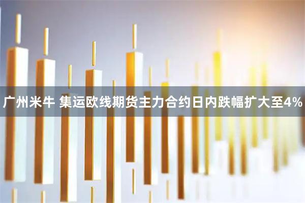 广州米牛 集运欧线期货主力合约日内跌幅扩大至4%