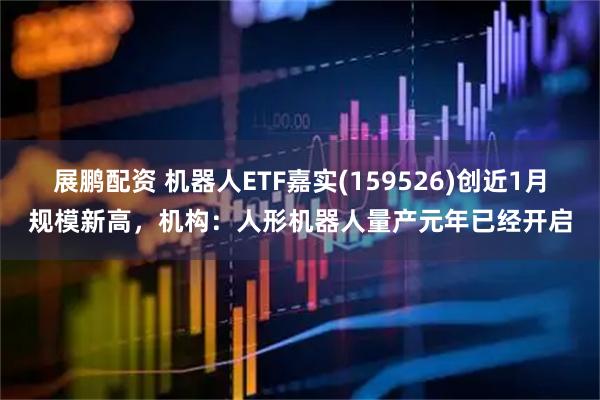 展鹏配资 机器人ETF嘉实(159526)创近1月规模新高，机构：人形机器人量产元年已经开启