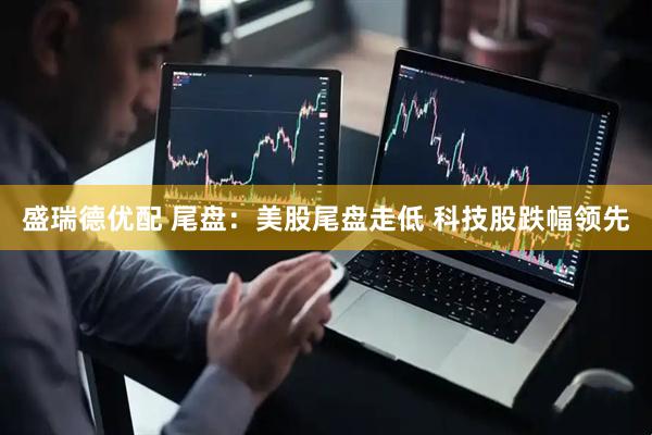 盛瑞德优配 尾盘：美股尾盘走低 科技股跌幅领先