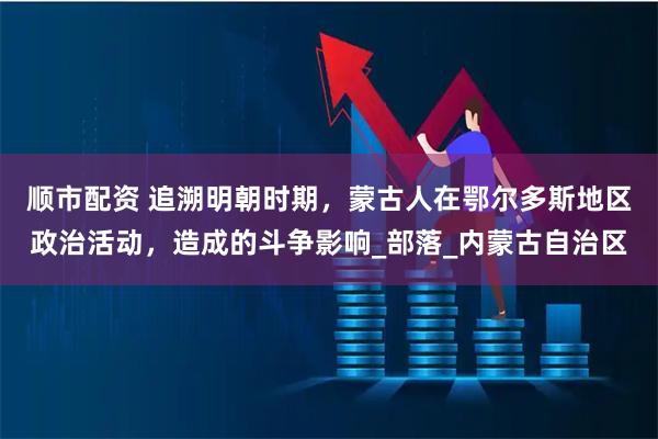 顺市配资 追溯明朝时期，蒙古人在鄂尔多斯地区政治活动，造成的斗争影响_部落_内蒙古自治区