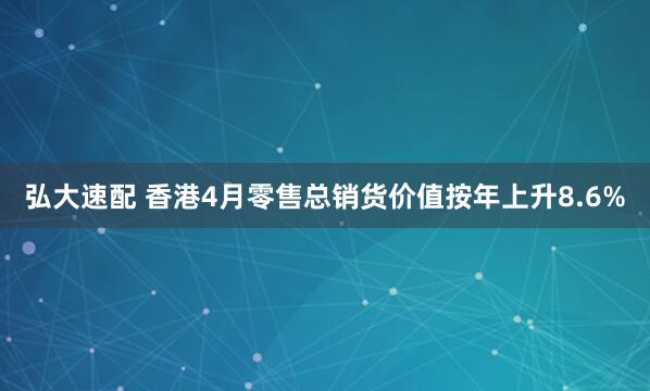 弘大速配 香港4月零售总销货价值按年上升8.6%