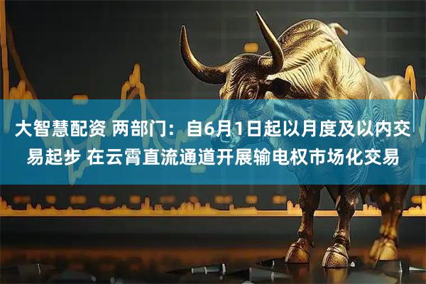 大智慧配资 两部门：自6月1日起以月度及以内交易起步 在云霄直流通道开展输电权市场化交易