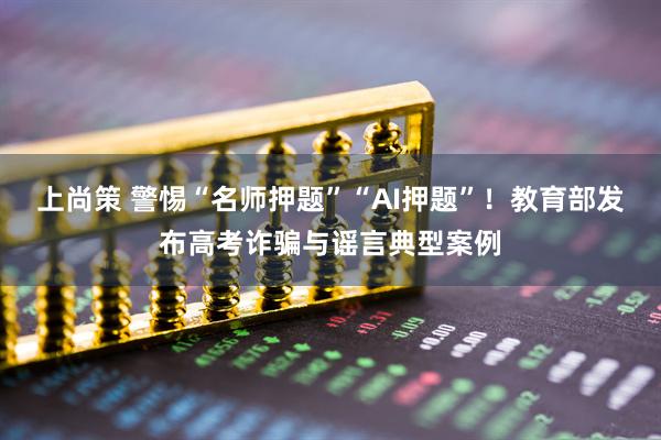上尚策 警惕“名师押题”“AI押题”！教育部发布高考诈骗与谣言典型案例