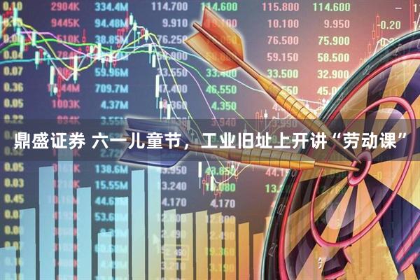 鼎盛证券 六一儿童节，工业旧址上开讲“劳动课”