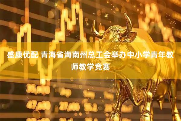 盛康优配 青海省海南州总工会举办中小学青年教师教学竞赛
