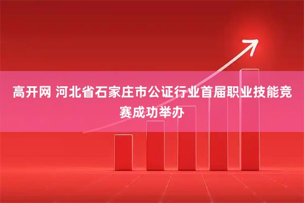 高开网 河北省石家庄市公证行业首届职业技能竞赛成功举办
