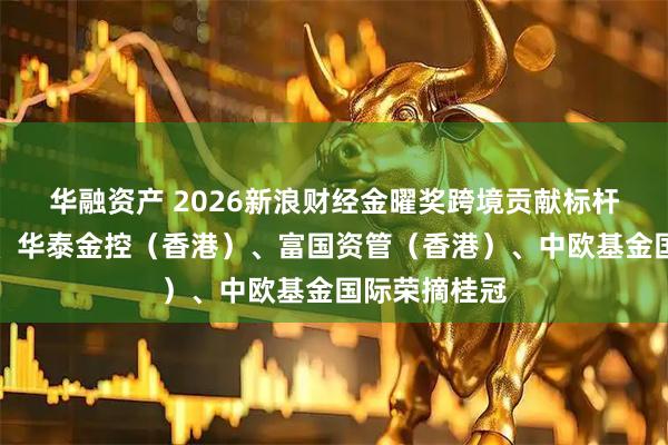 华融资产 2026新浪财经金曜奖跨境贡献标杆：南方东英、华泰金控（香港）、富国资管（香港）、中欧基金国际荣摘桂冠