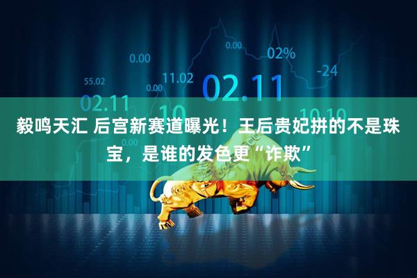 毅鸣天汇 后宫新赛道曝光！王后贵妃拼的不是珠宝，是谁的发色更“诈欺”