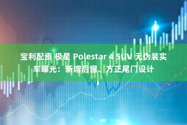 宝利配资 极星 Polestar 4 SUV 无伪装实车曝光：新增后窗、方正尾门设计